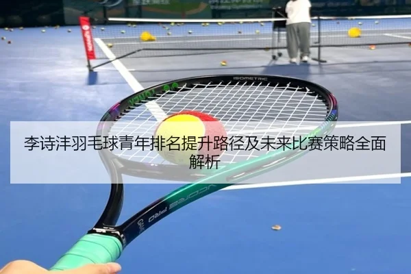 李诗沣羽毛球青年排名提升路径及未来比赛策略全面解析 | RAY ESPORTS